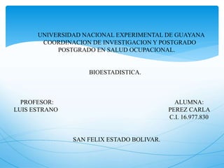 UNIVERSIDAD NACIONAL EXPERIMENTAL DE GUAYANA
COORDINACION DE INVESTIGACION Y POSTGRADO
POSTGRADO EN SALUD OCUPACIONAL.
BIOESTADISTICA.
PROFESOR: ALUMNA:
LUIS ESTRANO PEREZ CARLA
C.I. 16.977.830
SAN FELIX ESTADO BOLIVAR.
 