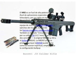 El M82 es un fusil de alta potencia SASR
(fusil de aplicaciones especiales con mira
telescópica, por sus siglas en español)
desarrollado por la firma Barrett Firearms
Manufacturing. Actualmente es parte del
equipo de muchas unidades especiales y
ejércitos del mundo, incluyendo
las fuerzas especiales estadounidenses.
También es llamado "Cincuenta Ligero"
por su calibre .50 (12,7 mm). El arma tiene
dos variantes — la original M82A1 (y A3) y
la bullpup M82A2. La M82A2 ya no se
produce, aunque laXM500 puede verse
como su sucesor espiritual, empleándose
la configuración bullpup
 