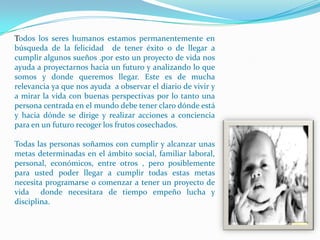 Todos los seres humanos estamos permanentemente en
búsqueda de la felicidad de tener éxito o de llegar a
cumplir algunos sueños .por esto un proyecto de vida nos
ayuda a proyectarnos hacia un futuro y analizando lo que
somos y donde queremos llegar. Este es de mucha
relevancia ya que nos ayuda a observar el diario de vivir y
a mirar la vida con buenas perspectivas por lo tanto una
persona centrada en el mundo debe tener claro dónde está
y hacia dónde se dirige y realizar acciones a conciencia
para en un futuro recoger los frutos cosechados.

Todas las personas soñamos con cumplir y alcanzar unas
metas determinadas en el ámbito social, familiar laboral,
personal, económicos, entre otros , pero posiblemente
para usted poder llegar a cumplir todas estas metas
necesita programarse o comenzar a tener un proyecto de
vida donde necesitara de tiempo empeño lucha y
disciplina.
 