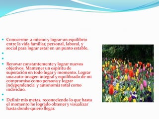  Conocerme a mismo y lograr un equilibrio
  entre la vida familiar, personal, laboral, y
  social para lograr estar en un punto estable.


 Renovar constantemente y lograr nuevos
  objetivos. Mantener un espíritu de
  superación en todo lugar y momento. Lograr
  una auto-imagen integral y equilibrado de mi
  compromiso como persona y lograr
  independencia y autonomía total como
  individuo.

 Definir mis metas, reconociendo lo que hasta
  el momento he logrado obtener y visualizar
  hasta donde quiero llegar.
 