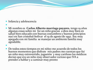  Infancia y adolescencia

 Mi nombre es Carlos Alberto marriaga payares, tengo 19 años
  algunas cosas sobre mi fui un niño gracias a dios muy bien en
  salud bien educado con buenas costumbres y buenos principios
  naci en San cristobal-bolivar el 19 de agosto de 1992. Soy muy
  apegado con mi familia se manejar un ambiente familia muy
  agradable.

 De todos estos tiempos en mi niñez me acuerdo de todos los
  buenos momentos que disfrute mis padres me cuentan que fui
  un niño muy extrovertido, juguetón y muy cariñoso los médicos
  decían que era un niño muy observador curioso que IVA a
  prender a hablar y a caminar muy pronto
 