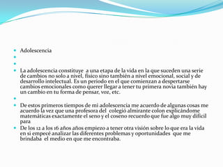  Adolescencia


 La adolescencia constituye a una etapa de la vida en la que suceden una serie
  de cambios no solo a nivel, físico sino también a nivel emocional, social y de
  desarrollo intelectual. Es un periodo en el que comienzan a despertarse
  cambios emocionales como querer llegar a tener tu primera novia también hay
  un cambio en tu forma de pensar, voz, etc.

 De estos primeros tiempos de mi adolescencia me acuerdo de algunas cosas me
  acuerdo la vez que una profesora del colegió almirante colon explicándome
  matemáticas exactamente el seno y el coseno recuerdo que fue algo muy difícil
  para
 De los 12 a los 16 años años empiezo a tener otra visión sobre lo que era la vida
  en si empecé analizar las diferentes problemas y oportunidades que me
  brindaba el medio en que me encontraba.
 