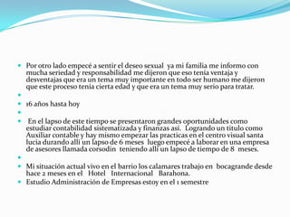  Por otro lado empecé a sentir el deseo sexual ya mi familia me informo con
  mucha seriedad y responsabilidad me dijeron que eso tenía ventaja y
  desventajas que era un tema muy importante en todo ser humano me dijeron
  que este proceso tenía cierta edad y que era un tema muy serio para tratar.

 16 años hasta hoy

 En el lapso de este tiempo se presentaron grandes oportunidades como
  estudiar contabilidad sistematizada y finanzas así. Logrando un titulo como
  Auxiliar contable y hay mismo empezar las practicas en el centro visual santa
  lucia durando allí un lapso de 6 meses luego empecé a laborar en una empresa
  de asesores llamada corsodin teniendo allí un lapso de tiempo de 8 meses.

 Mi situación actual vivo en el barrio los calamares trabajo en bocagrande desde
  hace 2 meses en el Hotel Internacional Barahona.
 Estudio Administración de Empresas estoy en el 1 semestre
 