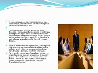    El inicio de cada año es el mejor momento para
    trazar metas, con la finalidad de verlas cumplidas
    antes de que culmine el año.

   Honestamente es un tema que no me había
    detenido a pensar, pero las metas son el motor que
    nos impulsa a seguir hacia adelante cuando eres
    adolecente no piensas mucho en el futuro, aunque
    tengas sueños que desees cumplir, lo visualizas a
    largo plazo y vives el día a día, lleno de tareas y
    deberes.

   Pero las metas son sueños pequeños, a corto plazo,
    cosas que quieras ver realizadas y debes iniciar a
    trabajar en el mismo momento que las piensas
    para tratar de darle una excelente finalidad.
   Para cumplir nuestros sueños debemos pasar por
    pequeñas metas, que son una especie de escalón
    que nos llevan a la sima. Debemos dedicar por lo
    menos 1 hora al dia para trabajar por nuestros
    sueños, planearlos, visualizarlos, sentirlos,
    desearlos realmente.
 