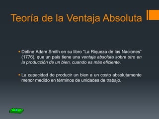 Teoría de la Ventaja Absoluta

 Define Adam Smith en su libro “La Riqueza de las Naciones”
(1776), que un país tiene una ventaja absoluta sobre otro en
la producción de un bien, cuando es más eficiente.
 La capacidad de producir un bien a un costo absolutamente
menor medido en términos de unidades de trabajo.

 