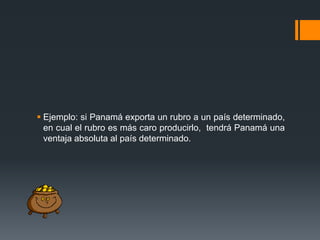  Ejemplo: si Panamá exporta un rubro a un país determinado,
en cual el rubro es más caro producirlo, tendrá Panamá una
ventaja absoluta al país determinado.

 