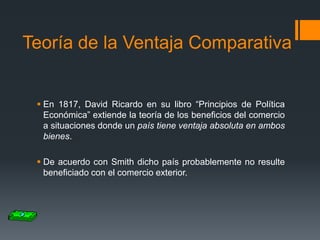 Teoría de la Ventaja Comparativa

 En 1817, David Ricardo en su libro “Principios de Política
Económica” extiende la teoría de los beneficios del comercio
a situaciones donde un país tiene ventaja absoluta en ambos
bienes.
 De acuerdo con Smith dicho país probablemente no resulte
beneficiado con el comercio exterior.

 