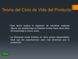 Teoría del Ciclo de Vida del Producto

 Esta teoría explica la migración de industrias maduras
alguna vez establecidas en Estados Unidos hacia otros sitios
de ensamblaje a menor costo.
 La Demanda inicial limitada en otros países desarrollados
hace que las exportaciones sean más atractivas que la
producción.

 