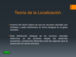Teoría de la Localización
 Arranca del hecho básico de que los recursos naturales son
limitados y están distribuidos en forma desigual en el globo
terrestre.
 Esta distribución desigual de los recursos naturales
determina, en las primeras etapas del desarrollo
económico, condiciones diferentes entre las regiones para la
producción de ciertos artículos.

 
