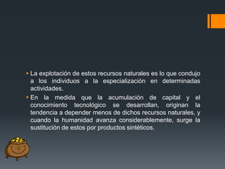  La explotación de estos recursos naturales es lo que condujo
a los individuos a la especialización en determinadas
actividades.
 En la medida que la acumulación de capital y el
conocimiento tecnológico se desarrollan, originan la
tendencia a depender menos de dichos recursos naturales, y
cuando la humanidad avanza considerablemente, surge la
sustitución de estos por productos sintéticos.

 