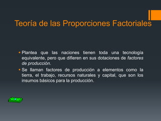 Teoría de las Proporciones Factoriales

 Plantea que las naciones tienen toda una tecnología
equivalente, pero que difieren en sus dotaciones de factores
de producción.
 Se llaman factores de producción a elementos como la
tierra, el trabajo, recursos naturales y capital, que son los
insumos básicos para la producción.

 