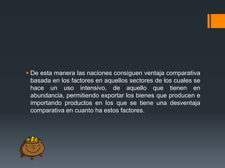  De esta manera las naciones consiguen ventaja comparativa
basada en los factores en aquellos sectores de los cuales se
hace un uso intensivo, de aquello que tienen en
abundancia, permitiendo exportar los bienes que producen e
importando productos en los que se tiene una desventaja
comparativa en cuanto ha estos factores.

 