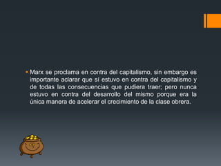  Marx se proclama en contra del capitalismo, sin embargo es
importante aclarar que sí estuvo en contra del capitalismo y
de todas las consecuencias que pudiera traer; pero nunca
estuvo en contra del desarrollo del mismo porque era la
única manera de acelerar el crecimiento de la clase obrera.

 