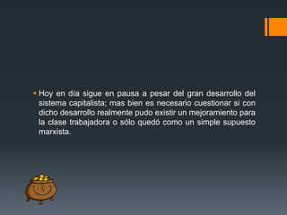  Hoy en día sigue en pausa a pesar del gran desarrollo del
sistema capitalista; mas bien es necesario cuestionar si con
dicho desarrollo realmente pudo existir un mejoramiento para
la clase trabajadora o sólo quedó como un simple supuesto
marxista.

 
