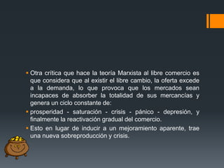  Otra crítica que hace la teoría Marxista al libre comercio es
que considera que al existir el libre cambio, la oferta excede
a la demanda, lo que provoca que los mercados sean
incapaces de absorber la totalidad de sus mercancías y
genera un ciclo constante de:
 prosperidad - saturación - crisis - pánico - depresión, y
finalmente la reactivación gradual del comercio.
 Esto en lugar de inducir a un mejoramiento aparente, trae
una nueva sobreproducción y crisis.

 