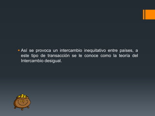  Así se provoca un intercambio inequitativo entre países, a
este tipo de transacción se le conoce como la teoría del
Intercambio desigual.

 