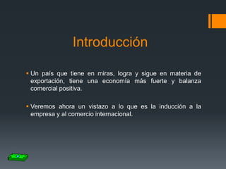 Introducción
 Un país que tiene en miras, logra y sigue en materia de
exportación, tiene una economía más fuerte y balanza
comercial positiva.
 Veremos ahora un vistazo a lo que es la inducción a la
empresa y al comercio internacional.

 