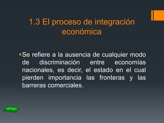 1.3 El proceso de integración
económica
Se refiere a la ausencia de cualquier modo
de
discriminación
entre
economías
nacionales, es decir, el estado en el cual
pierden importancia las fronteras y las
barreras comerciales.

 