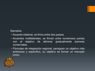 Ejemplos:
 Acuerdo bilateral, se firma entre dos países.
 Acuerdos multilaterales, se firman entre numerosos países
con el objetivo de eliminar gradualmente barreras
comerciales.
 Fórmulas de integración regional, persiguen un objetivo más
ambicioso y específico, su objetivo es formar un mercado
único.

 
