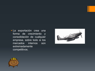  La exportación crea una
forma de crecimiento y
consolidación de cualquier
empresa, sobre todo si los
mercados internos son
extremadamente
competitivos.

 