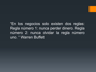 “En los negocios solo existen dos reglas:
Regla número 1: nunca perder dinero. Regla
número 2: nunca olvidar la regla número
uno. “ Warren Buffett

 