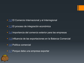  1.2 El Comercio Internacional y el Interregional
 1.3 El proceso de integración económica

 1.4 Importancia del comercio exterior para las empresas
 1.5 Influencia de las exportaciones en la Balanza Comercial
 1.6 Política comercial
 1.7 Porque debe una empresa exportar

 
