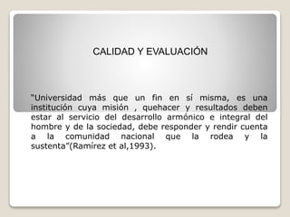 CALIDAD Y EVALUACIÓN
“Universidad más que un fin en sí misma, es una
institución cuya misión , quehacer y resultados deben
estar al servicio del desarrollo armónico e integral del
hombre y de la sociedad, debe responder y rendir cuenta
a la comunidad nacional que la rodea y la
sustenta”(Ramírez et al,1993).
 