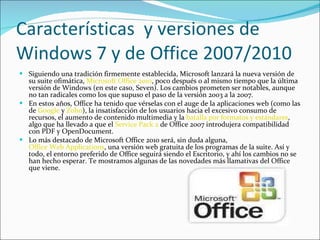 Características  y versiones de Windows 7 y de Office 2007/2010 Siguiendo una tradición firmemente establecida, Microsoft lanzará la nueva versión de su suite ofimática,  Microsoft Office 2010 , poco después o al mismo tiempo que la última versión de Windows (en este caso, Seven). Los cambios prometen ser notables, aunque no tan radicales como los que supuso el paso de la versión 2003 a la 2007. En estos años, Office ha tenido que vérselas con el auge de la aplicaciones web (como las de  Google  y  Zoho ), la insatisfacción de los usuarios hacia el excesivo consumo de recursos, el aumento de contenido multimedia y la  batalla por formatos y estándares , algo que ha llevado a que el  Service Pack 2  de Office 2007 introdujera compatibilidad con PDF y OpenDocument. Lo más destacado de Microsoft Office 2010 será, sin duda alguna,  Office Web Applications , una versión web gratuita de los programas de la suite. Así y todo, el entorno preferido de Office seguirá siendo el Escritorio, y ahí los cambios no se han hecho esperar. Te mostramos algunas de las novedades más llamativas del Office que viene. 