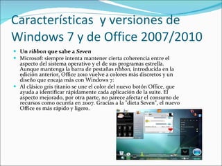 Características  y versiones de Windows 7 y de Office 2007/2010 Un  ribbon  que sabe a  Seven Microsoft siempre intenta mantener cierta coherencia entre el aspecto del sistema operativo y el de sus programas estrella. Aunque mantenga la barra de pestañas  ribbon,  introducida en la edición anterior, Office 2010 vuelve a colores más discretos y un diseño que encaja más con Windows 7: Al clásico gris titanio se une el color del nuevo botón Office, que ayuda a identificar rápidamente cada aplicación de la suite. El aspecto mejorado, por otra parte, no parece afectar el consumo de recursos como ocurría en 2007. Gracias a la "dieta Seven", el nuevo Office es más rápido y ligero. 