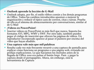 Outlook aprende la lección de G-Mail Outlook adopta, por fin, el estilo  ribbon  común a los demás programas de Office. Todos los cambios introducidos apuntan a mejorar la organización y reducir el típico caos de correos, citas y tareas. Prueba de ello es el sistema de almacenamiento por conversaciones, similar al de G-Mail ¡Vídeos en PowerPoint! Insertar vídeos en PowerPoint es más fácil que nunca. Soporta los formatos AVI, MPG, WMV y SWF. Por otro lado, también puedes pegar el código de inserción que ofrecen las páginas de vídeos. Un reproductor incorporado aparece al pasar el puntero por encima del vídeo que hayas añadido. Una captura vale más que mil palabras Resulta cada vez más frecuente recurrir a una captura de pantalla para explicar cómo funciona un programa o una página web, evitando así prolijas explicaciones. Lo que hacíamos los mortales antes de la llegada de Office 2010 era pulsar el botón Impr. Pant. y pegar la captura desde el portapapeles. Ahora, sin embargo, está la herramienta de Captura 