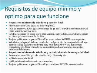 Requisitos de equipo mínimo y optimo para que funcione Requisitos mínimos de Windows 7 versión final Procesador de 1 GHz (para 32 bits y 64 bits).  1 GB de memoria RAM (para versiones de 32 bits), o 2 GB de memoria RAM (para versiones de 64 bits).  16 GB de espacio en disco duro para versiones de 32 bits, o 20 GB de espacio en disco para versiones de 64 bits.  Tarjeta gráfica con soporte DirectX 9, y con driver WDDM 1.0 o superior.  Windows 7 dispondrá de un modo de configuración de compatibilidad, que permitirá que cualquier software para Windows XP o Vista funcionen correctamente. Usar el modo de compatibilidad aumenta los requisitos mínimos del sistema. Requisitos mínimos de Windows 7 usando el modo de compatibilidad Procesador de 1 GHz para la versión de 32 bits o 64 bits.  2 GB de memoria RAM.  15 GB adicionales de espacio en disco duro.  Tarjeta gráfica con soporte DirectX 9, con driver WDDM 1.0 o superior.  