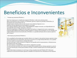 Beneficios e Inconvenientes  - Ventajas que presentará Windows 7 Entre las ventajas que se considerarán propias de Windows 7 sobre otros sistemas están:  Mayor sincronización entre el usuario y el ordenador, gracias al soporte de pantallas multitáctiles y la herramienta de reconocimiento de voz. Ocupará menos memoria, tanto su nuevo kernel como el Sistema Operativo en sí. Soportará diversas plataformas de procesadores: 32 y 64 bits. Es un Sistema Operativo abierto; estará a disponibilidad de cualquier mercado o uso dependiendo de la necesidad del usuario (Hogar, educación, comercio). Ahorrará energía pues no requiere de tanto soporte de hardware o integración de tantos componentes. Empresas desarrolladoras de Hardware podrán impulsar el comercio de sus productos, un vivo ejemplo es la empresa Dell que lanzará al mercado junto al Windows 7 su pantalla táctil pues abrá un sistema operativo que la soporta. - Desventajas que presentará Windows 7 En la actualidad las desventajas que se pueden observar con respecto a este próximo sistema operativo están: Escasa información acerca del mismo, pues aún se encuentra en su etapa de desarrollo beta y no se pueden reconocer todas las características y ventajas del mismo. En caso tal de que se vuelva necesaria la compra de una pantalla táctil el mantenimiento e infraestructuras del hardware sería más costoso. No traerá soporte o compatibilidad con los drivers y dispositivos actuales. No sería una total innovación, por contar con características propias de otros sistemas operativos, como lo es el micro-kernel que ya forma parte del Mac OS Tiger y tomaron también parte de la interfaz gráfica del mismo. Traería desventajas económicas en caso de que no haya actualizaciones de Windows XP o Vista pues implicaría la renovación del sistema operativo instalado en la mayoría de los ordenadores de las empresas. 