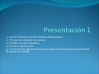 1.1. uso del Outlook como herramienta administrativa 1.2. Proceso de configurar una cuenta. 1.3  Posibles usos del calendario 1.4 Uso de la opción tareas 1.5  Un ejemplo de algo que le haya impactado o encontrado que sea interesante de realizar en Outlook. 