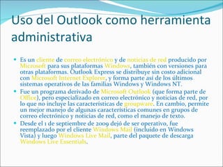 Uso del Outlook como herramienta administrativa Es un  cliente  de  correo electrónico  y de  noticias de red  producido por  Microsoft  para sus plataformas  Windows , también con versiones para otras plataformas. Outlook Express se distribuye sin costo adicional con  Microsoft Internet Explorer , y forma parte así de los últimos sistemas operativos de las familias Windows y Windows NT. Fue un programa derivado de  Microsoft Outlook  (que forma parte de  Office ), pero especializado en correo electrónico y noticias de red, por lo que no incluye las características de  groupware . En cambio, permite un mejor manejo de algunas características comunes en grupos de correo electrónico y noticias de red, como el manejo de texto. Desde el 1 de septiembre de 2009 dejó de ser operativo, fue reemplazado por el cliente  Windows Mail  (incluido en Windows Vista) y luego  Windows Live Mail , parte del paquete de descarga  Windows Live Essentials . 