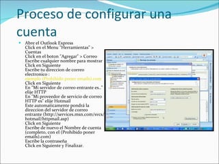 Proceso de configurar una cuenta Abre el Outlook Express  Click en el Menu "Herramientas" > Cuentas  Click en el boton "Agregar" > Correo  Escribe cualquier nombre para mostrar  Click en Siguiente  Escribe tu direccion de correo electronico :  ejemplo (Prohibido poner emails).com   Click en Siguiente  En "Mi servidor de correo entrante es.." elije HTTP  En "Mi proveedor de servicio de correo HTTP es" elije Hotmail  Este automaticamente pondrá la direccion del servidor de correo entrante (http://services.msn.com/svcs/hotmail/httpmail.asp)  Click en Siguiente  Escribe de nuevo el Nombre de cuenta (completo, con el (Prohibido poner emails).com)  Escribe la contraseña  Click en Siguiente y Finalizar.  