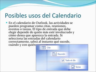 Posibles usos del Calendario En el calendario de Outlook, las actividades se pueden programar como citas, reuniones, eventos o tareas. El tipo de entrada que debe elegir depende de quién más esté involucrado y cómo desea que aparezca la entrada. Si selecciona las entradas del calendario correctamente, sabrá al instante qué sucede, cuándo y con quién. 