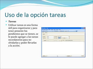 Uso de la opción tareas Tareas Utilizar tareas es una forma útil para organizarse y para tener presente los pendientes que se tienen, se le puede agregar a las tareas recordatorios para no olvidarlas y poder llevarlas a la acción. 