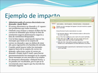 Ejemplo de impacto Administrando el correo electrónico no deseado <Junk Mail> El correo electrónico no deseado y el <spam> son problemas que todos tenemos. Outlook 2003 incluye y mejora el filtro de los correos no deseados que incluye la lista de remitentes seguros destinatarios seguros y lista de remitentes bloqueados. Con la lista segura, usted puede marcar los mensajes que están en la carpeta de correo no deseado y que no deben de estar ahí, para regresarlos a la bandeja de entrada. Cuando usted mueve todos los mensajes seguros fuera de la carpeta de correo no deseado, seleccione vaciar el correo no deseado <Empty Junk E-mail> para borrar permanentemente los mensajes en la carpeta. Estos mensajes no son movidos a la carpeta de elementos eliminados <Deleted Items> y no pueden ser recobrados, por lo que se le recomienda estar seguro que ha movido los mensajes seguros 