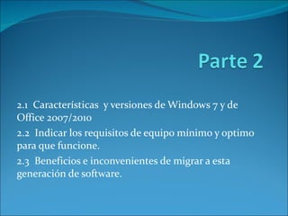 2.1  Características  y versiones de Windows 7 y de Office 2007/2010 2.2  Indicar los requisitos de equipo mínimo y optimo para que funcione. 2.3  Beneficios e inconvenientes de migrar a esta generación de software. 