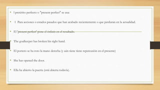 • l pretérito perfecto o "present perfect" se usa:
• 1 Para acciones o estados pasados que han acabado recientemente o que perduran en la actualidad.
• El 'present perfect' pone el énfasis en el resultado.
• The goalkeeper has broken his right hand.
• El portero se ha roto la mano derecha (y aún tiene tiene repercusión en el presente)
• She has opened the door.
• Ella ha abierto la puerta (está abierta todavía).
 