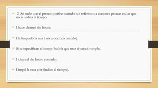 • 2 Se suele usar el present perfect cuando nos referimos a acciones pasadas en las que
no se indica el tiempo.
• I have cleaned the house.
• He limpiado la casa ( no especifico cuándo).
• Si se especificara el tiempo habría que usar el pasado simple.
• I cleaned the house yesterday.
• Limpié la casa ayer (indico el tiempo).
 