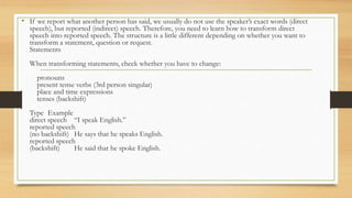 • If we report what another person has said, we usually do not use the speaker’s exact words (direct
speech), but reported (indirect) speech. Therefore, you need to learn how to transform direct
speech into reported speech. The structure is a little different depending on whether you want to
transform a statement, question or request.
Statements
When transforming statements, check whether you have to change:
pronouns
present tense verbs (3rd person singular)
place and time expressions
tenses (backshift)
Type Example
direct speech “I speak English.”
reported speech
(no backshift) He says that he speaks English.
reported speech
(backshift) He said that he spoke English.
 