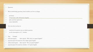 • Questions
• When transforming questions, check whether you have to change:
• pronouns
• present tense verbs (3rd person singular)
• place and time expressions
• tenses (backshift)
• Also note that you have to:
• transform the question into an indirect question
• use the interrogative or if / whether
• Type Example
• with interrogative direct speech “Why don’t you speak English?”
• reported speech He asked me why I didn’t speak English.
• without interrogative direct speech “Do you speak English?”
• reported speech He asked me whether / if I spoke English.
 