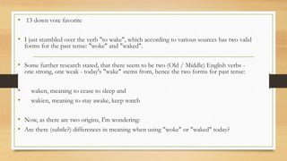 • 13 down vote favorite
• I just stumbled over the verb "to wake", which according to various sources has two valid
forms for the past tense: "woke" and "waked".
• Some further research stated, that there seem to be two (Old / Middle) English verbs -
one strong, one weak - today's "wake" stems from, hence the two forms for past tense:
• waken, meaning to cease to sleep and
• wakien, meaning to stay awake, keep watch
• Now, as there are two origins, I'm wondering:
• Are there (subtle?) differences in meaning when using "woke" or "waked" today?
 