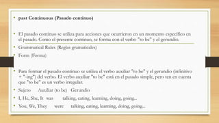 • past Continuous (Pasado continuo)
• El pasado continuo se utiliza para acciones que ocurrieron en un momento específico en
el pasado. Como el presente continuo, se forma con el verbo "to be" y el gerundio.
• Grammatical Rules (Reglas gramaticales)
• Form (Forma)
• Para formar el pasado continuo se utiliza el verbo auxiliar "to be" y el gerundio (infinitivo
+ "-ing") del verbo. El verbo auxiliar "to be" está en el pasado simple, pero ten en cuenta
que "to be" es un verbo irregular.
• Sujeto Auxiliar (to be) Gerundio
• I, He, She, It was talking, eating, learning, doing, going...
• You, We, They were talking, eating, learning, doing, going...
 