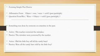 • Forming Simple Past Passive
• Affirmative Form Object + was / were + verb3 (past participle)
• Question FormWas / Were + Object + verb3 (past participle) ?
• Something was done by someone at sometime in the past.
• Active : The teacher corrected the mistakes.
• Passive: The mistakes were corrected by the teacher.
• Active : Did the little boy sell all the candy bars?
• Passive: Were all the candy bars sold by the little boy?
 