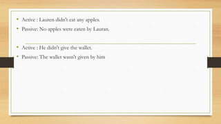 • Active : Lauren didn't eat any apples.
• Passive: No apples were eaten by Lauran.
• Active : He didn't give the wallet.
• Passive: The wallet wasn't given by him
 
