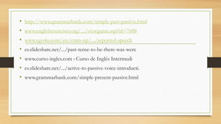 • http://www.grammarbank.com/simple-past-passive.html
• www.englishexercises.org/.../viewgame.asp?id=7688
• www.ego4u.com/en/cram-up/.../reported-speech
• es.slideshare.net/.../past-tense-to-be-there-was-were
• www.curso-ingles.com › Curso de Inglés Intermedi
• es.slideshare.net/.../active-to-passive-voice-introducti.
• www.grammarbank.com/simple-present-passive.html
 