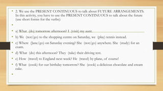 • 2. We use the PRESENT CONTINUOUS to talk about FUTURE ARRANGEMENTS.
In this activity, you have to use the PRESENT CONTINUOUS to talk about the future
(use short forms for the verbs):
•
• a) What (do) tomorrow afternoon? I (visit) my aunt.
• b) We (not/go) to the shopping centre on Saturday, we (play) tennis instead.
• c) Where (Jane/go) on Saturday evening? She (not/go) anywhere. She (study) for an
exam.
• d) What (do) this afternoon? They (take) their driving test.
• e) How (travel) to England next week? He (travel) by plane, of course!
• f) What (cook) for our birthday tomorrow? She (cook) a delicious chocolate and cream
cake.
•
 