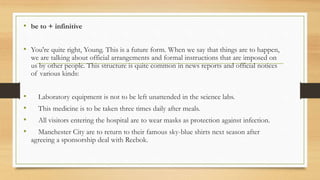 • be to + infinitive
• You're quite right, Young. This is a future form. When we say that things are to happen,
we are talking about official arrangements and formal instructions that are imposed on
us by other people. This structure is quite common in news reports and official notices
of various kinds:
• Laboratory equipment is not to be left unattended in the science labs.
• This medicine is to be taken three times daily after meals.
• All visitors entering the hospital are to wear masks as protection against infection.
• Manchester City are to return to their famous sky-blue shirts next season after
agreeing a sponsorship deal with Reebok.
 